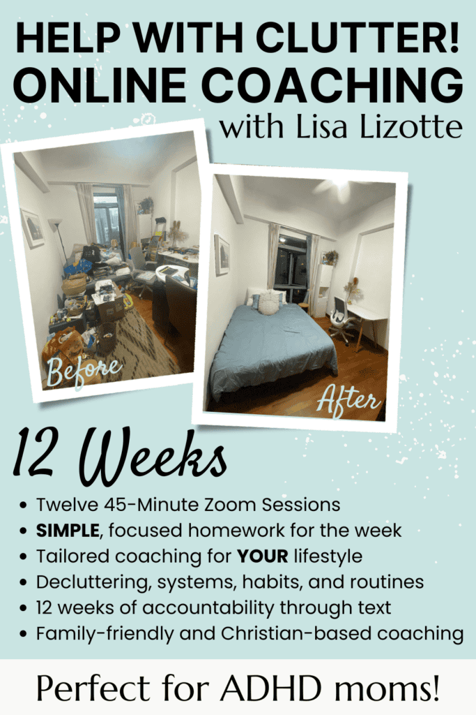 Help with clutter! Online coaching with Lisa Lizotte
Twelve 45-Minute Zoom Sessions
SIMPLE, focused homework for the week
Tailored coaching for YOUR lifestyle
Decluttering, systems, habits, and routines
12 weeks of accountability through text
Family-friendly and Christian-based coaching